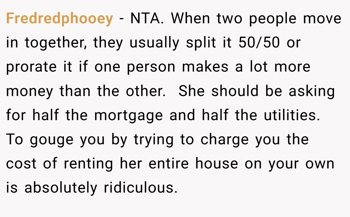 Fredredphooey − NTA. When two people move in together, they usually split it 50/50 or prorate it if one person makes a lot more money than the other.  She should be asking for half the mortgage and half the utilities. To gouge you by trying to charge you the cost of renting her entire house on your own is absolutely ridiculous.