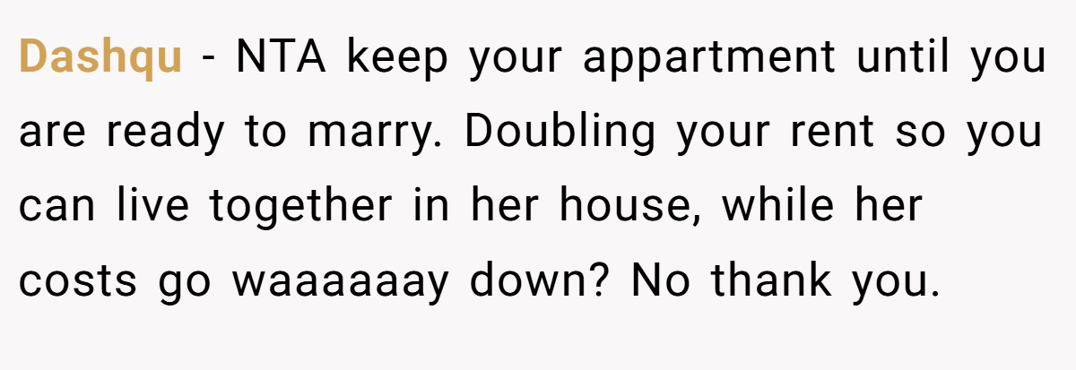 Dashqu − NTA keep your appartment until you are ready to marry. Doubling your rent so you can live together in her house, while her costs go waaaaaay down? No thank you.