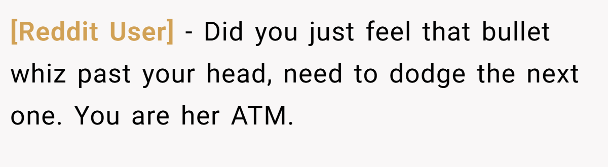 [Reddit User] − Did you just feel that bullet whiz past your head, need to dodge the next one. You are her ATM.