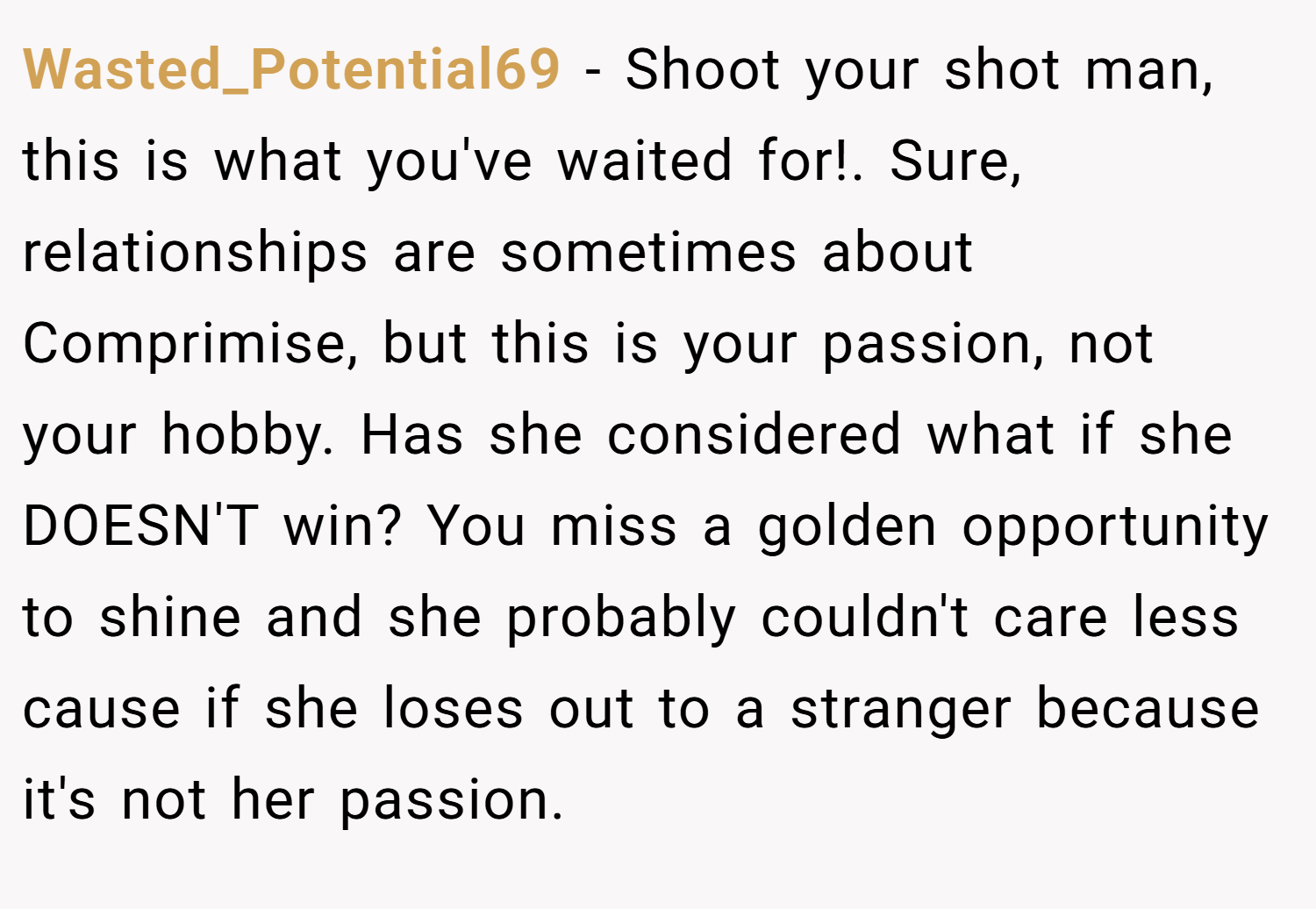 Wasted_Potential69 − Shoot your shot man, this is what you've waited for!. Sure, relationships are sometimes about Comprimise, but this is your passion, not your hobby. Has she considered what if she DOESN'T win? You miss a golden opportunity to shine and she probably couldn't care less cause if she loses out to a stranger because it's not her passion.