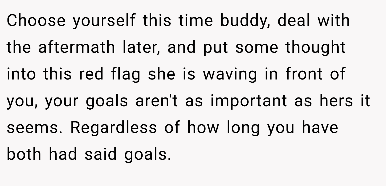 Choose yourself this time buddy, deal with the aftermath later, and put some thought into this red flag she is waving in front of you, your goals aren't as important as hers it seems. Regardless of how long you have both had said goals.