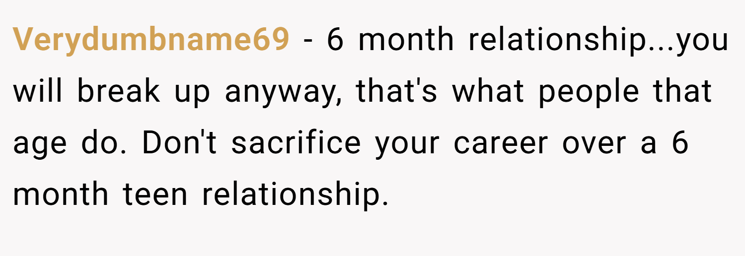 Verydumbname69 − 6 month relationship...you will break up anyway, that's what people that age do. Don't sacrifice your career over a 6 month teen relationship.