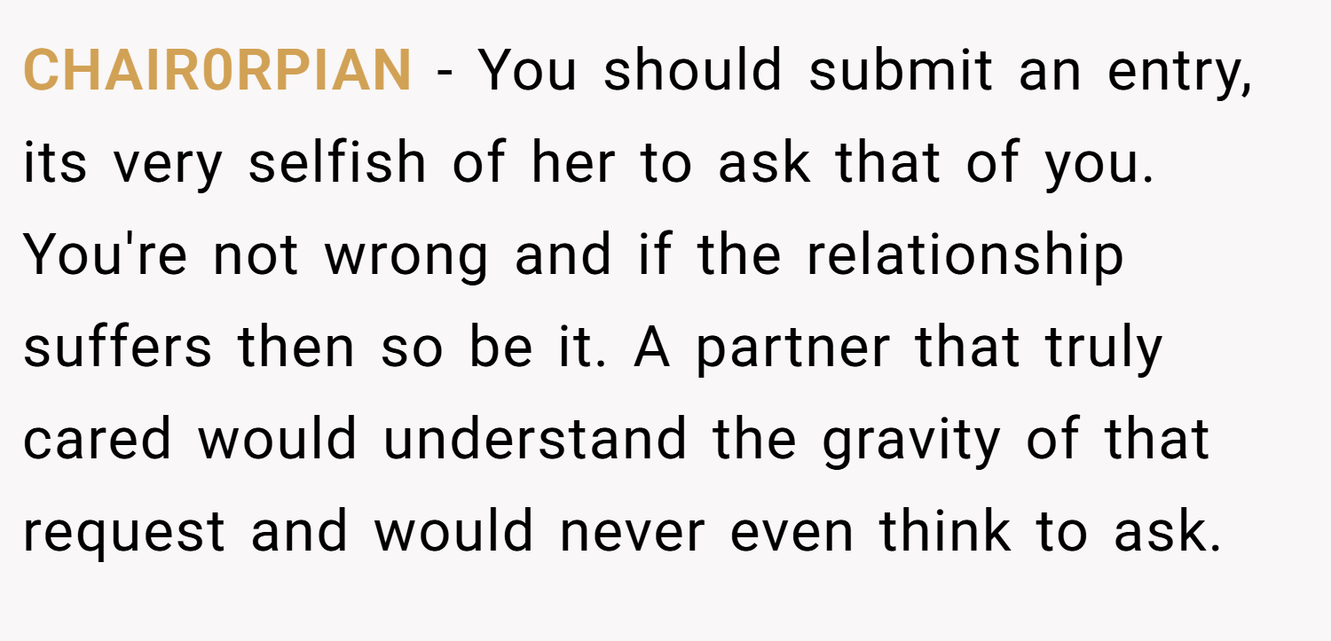 CHAIR0RPIAN − You should submit an entry, its very selfish of her to ask that of you. You're not wrong and if the relationship suffers then so be it. A partner that truly cared would understand the gravity of that request and would never even think to ask.