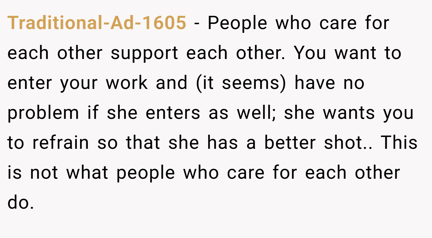 Traditional-Ad-1605 − People who care for each other support each other. You want to enter your work and (it seems) have no problem if she enters as well; she wants you to refrain so that she has a better shot.. This is not what people who care for each other do.