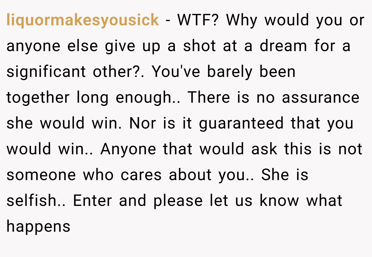 liquormakesyousick − WTF? Why would you or anyone else give up a shot at a dream for a significant other?. You've barely been together long enough.. There is no assurance she would win. Nor is it guaranteed that you would win.. Anyone that would ask this is not someone who cares about you.. She is selfish.. Enter and please let us know what happens