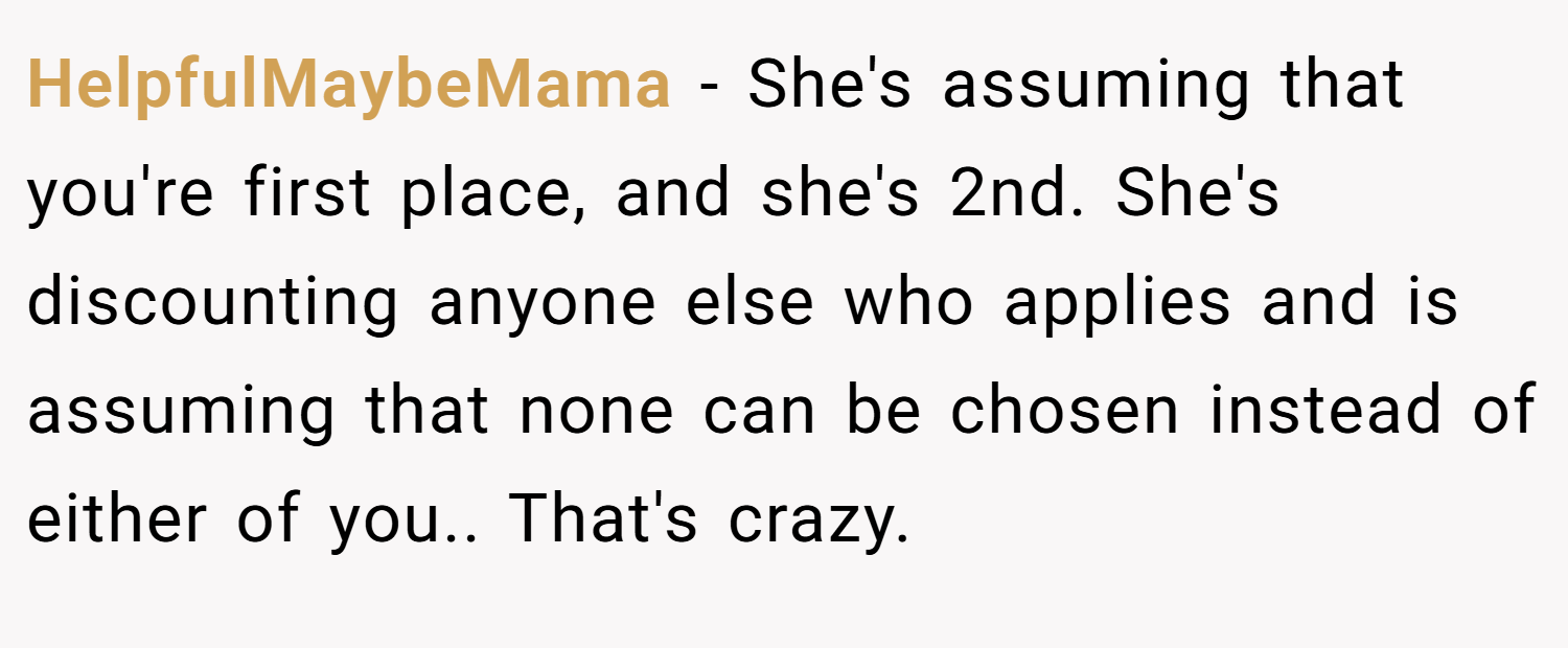 HelpfulMaybeMama − She's assuming that you're first place, and she's 2nd. She's discounting anyone else who applies and is assuming that none can be chosen instead of either of you.. That's crazy.