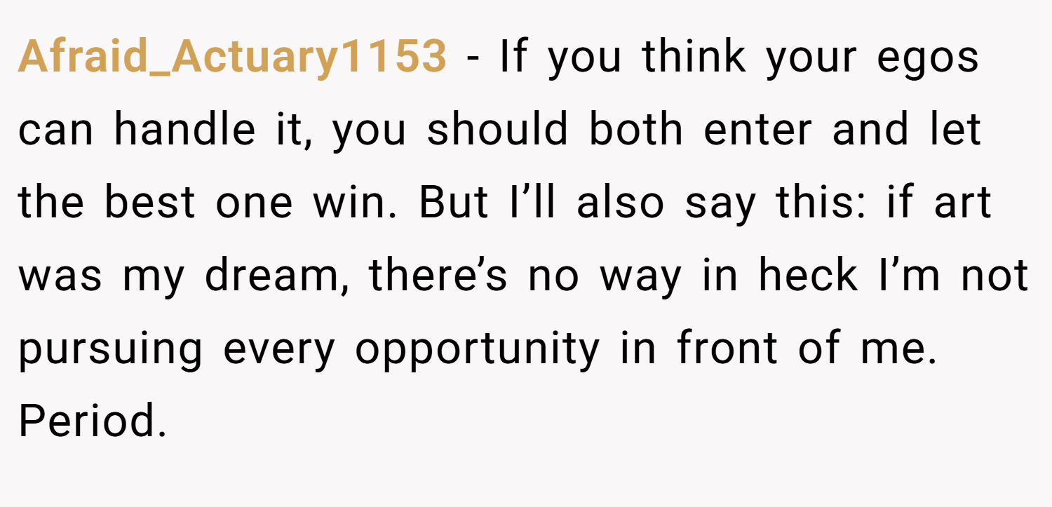 Afraid_Actuary1153 − If you think your egos can handle it, you should both enter and let the best one win. But I’ll also say this: if art was my dream, there’s no way in heck I’m not pursuing every opportunity in front of me. Period.