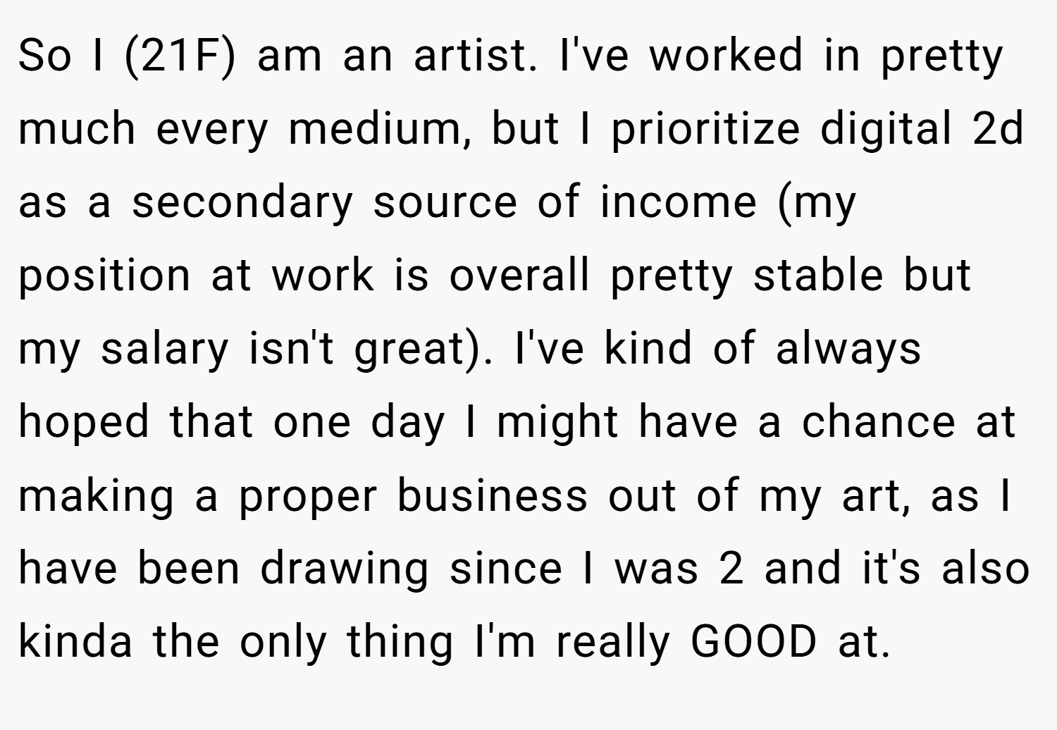 So I (21F) am an artist. I've worked in pretty much every medium, but I prioritize digital 2d as a secondary source of income (my position at work is overall pretty stable but my salary isn't great). I've kind of always hoped that one day I might have a chance at making a proper business out of my art, as I have been drawing since I was 2 and it's also kinda the only thing I'm really GOOD at.