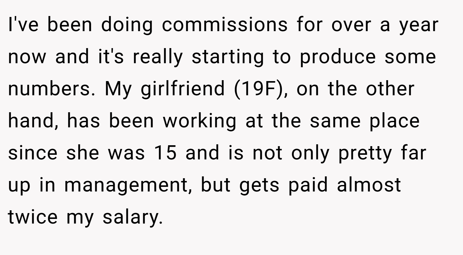 I've been doing commissions for over a year now and it's really starting to produce some numbers. My girlfriend (19F), on the other hand, has been working at the same place since she was 15 and is not only pretty far up in management, but gets paid almost twice my salary.