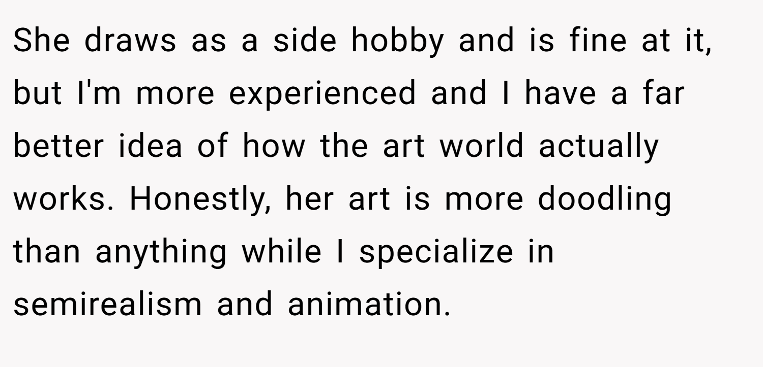 She draws as a side hobby and is fine at it, but I'm more experienced and I have a far better idea of how the art world actually works. Honestly, her art is more doodling than anything while I specialize in semirealism and animation.