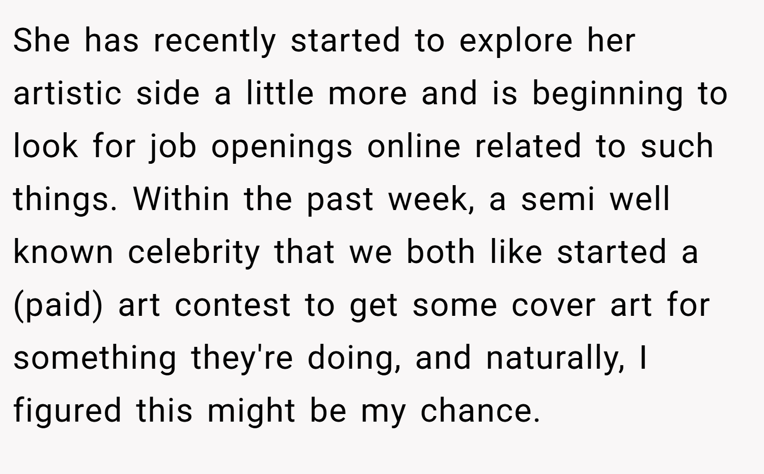 She has recently started to explore her artistic side a little more and is beginning to look for job openings online related to such things. Within the past week, a semi well known celebrity that we both like started a (paid) art contest to get some cover art for something they're doing, and naturally, I figured this might be my chance.