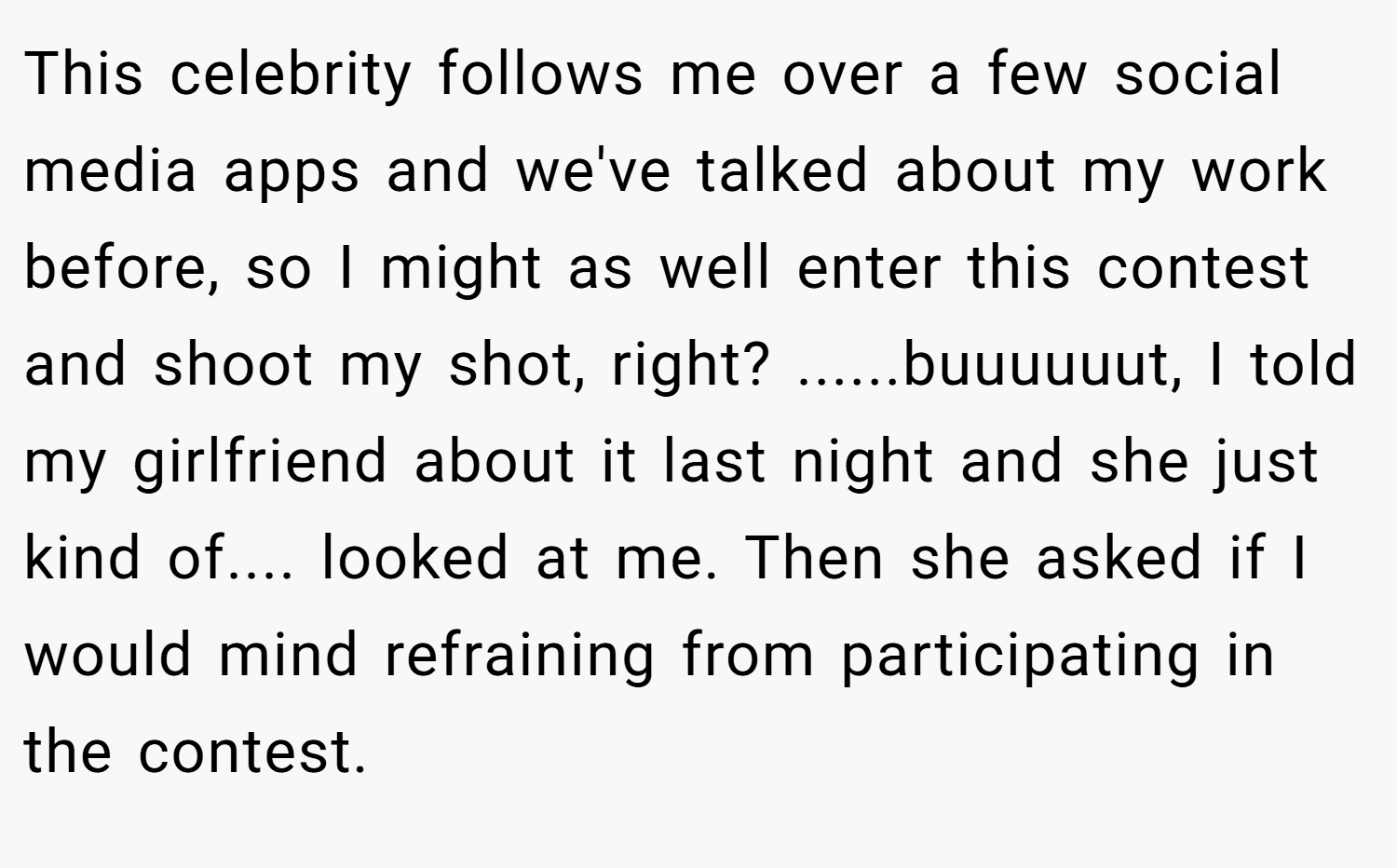 This celebrity follows me over a few social media apps and we've talked about my work before, so I might as well enter this contest and shoot my shot, right? ......buuuuuut, I told my girlfriend about it last night and she just kind of.... looked at me. Then she asked if I would mind refraining from participating in the contest.