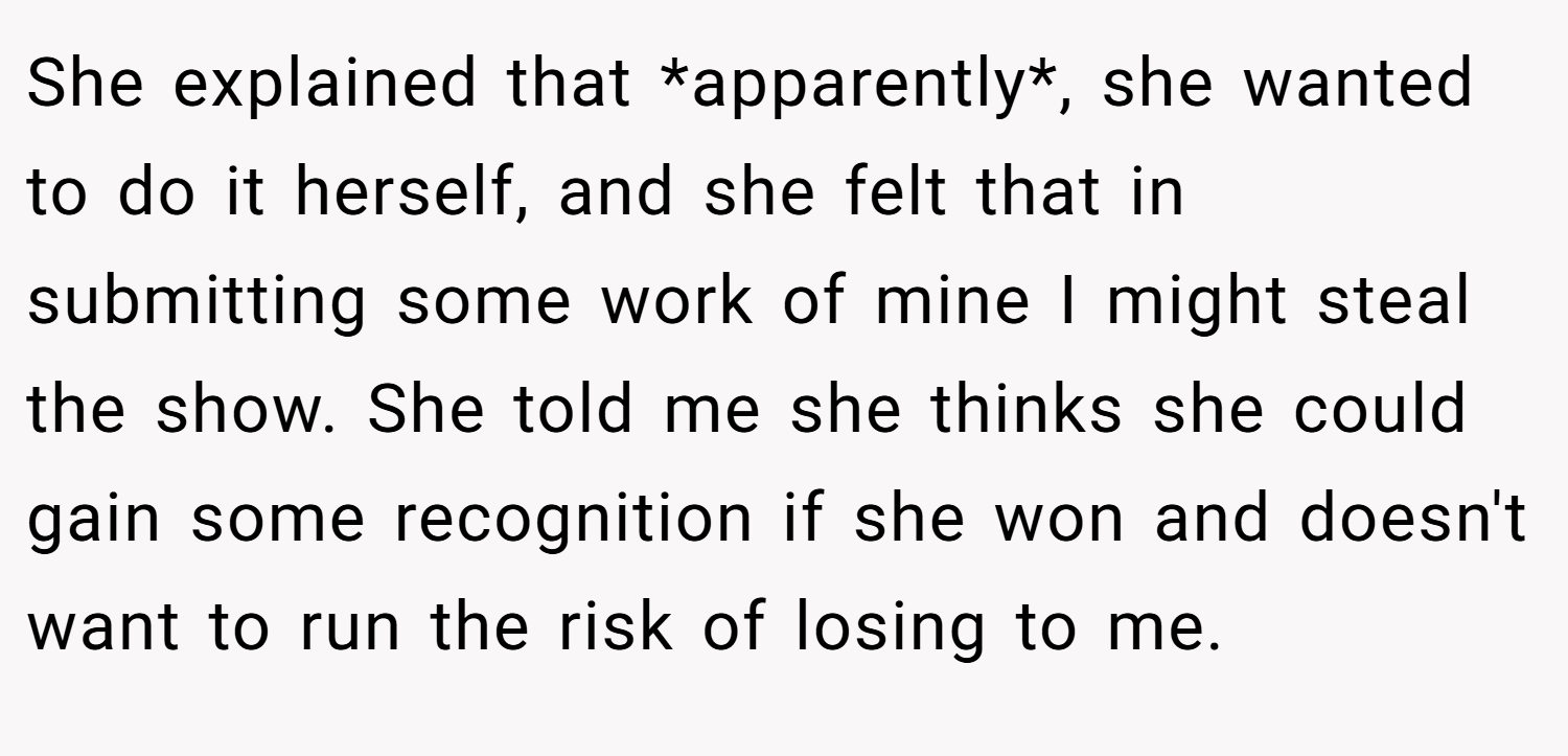 She explained that *apparently*, she wanted to do it herself, and she felt that in submitting some work of mine I might steal the show. She told me she thinks she could gain some recognition if she won and doesn't want to run the risk of losing to me.