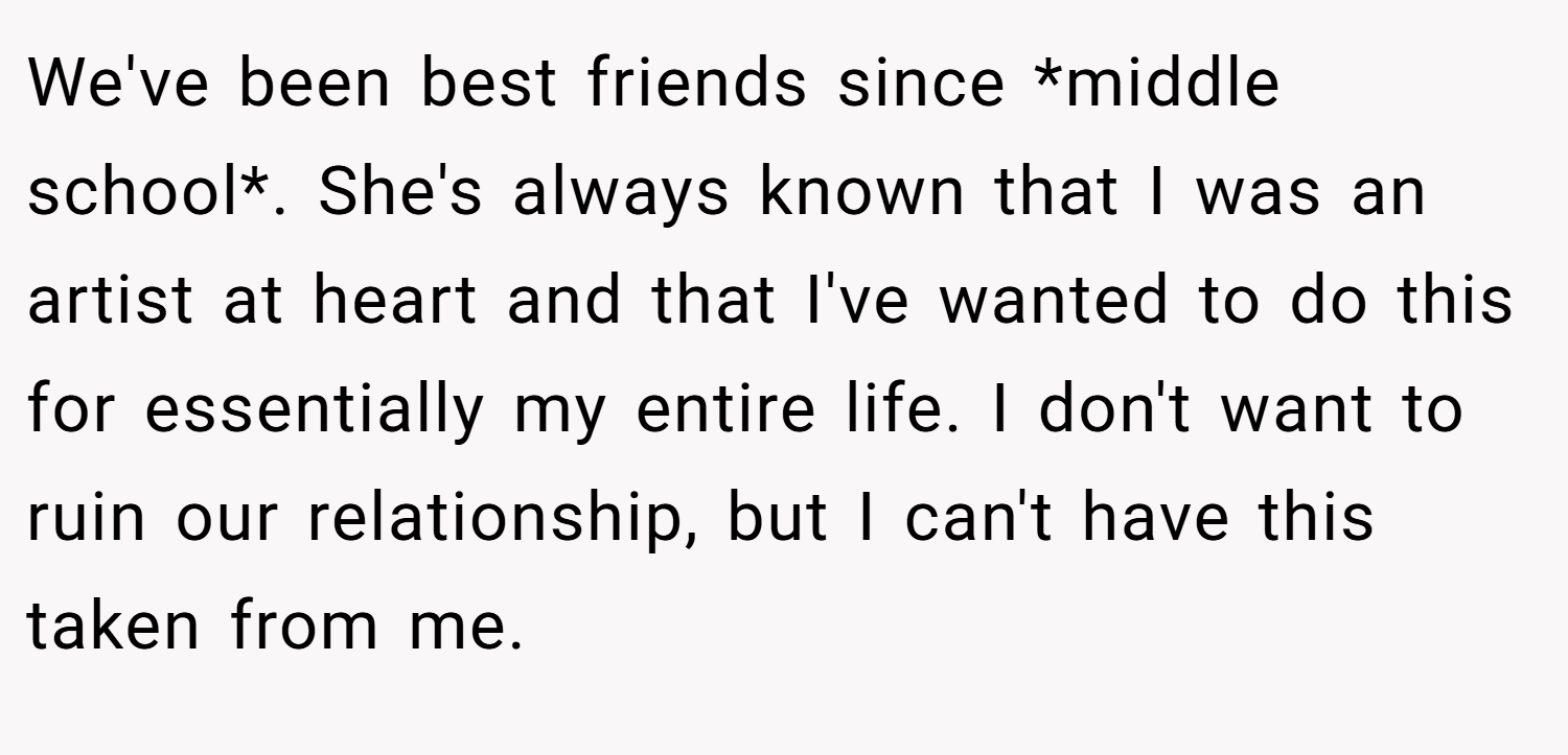 We've been best friends since *middle school*. She's always known that I was an artist at heart and that I've wanted to do this for essentially my entire life. I don't want to ruin our relationship, but I can't have this taken from me.