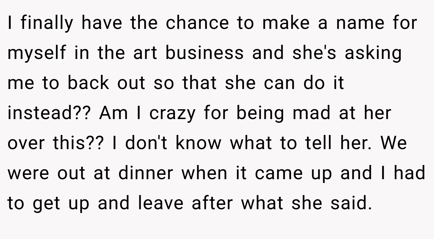 I finally have the chance to make a name for myself in the art business and she's asking me to back out so that she can do it instead?? Am I crazy for being mad at her over this?? I don't know what to tell her. We were out at dinner when it came up and I had to get up and leave after what she said.