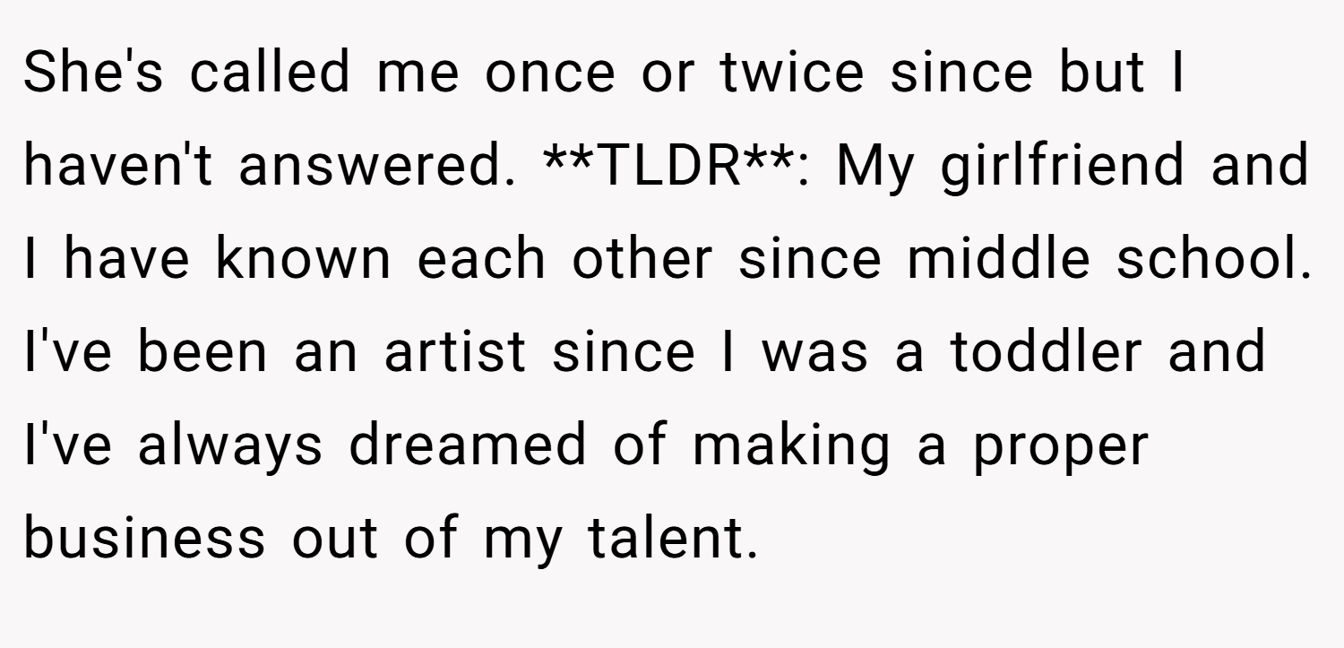She's called me once or twice since but I haven't answered. **TLDR**: My girlfriend and I have known each other since middle school. I've been an artist since I was a toddler and I've always dreamed of making a proper business out of my talent.
