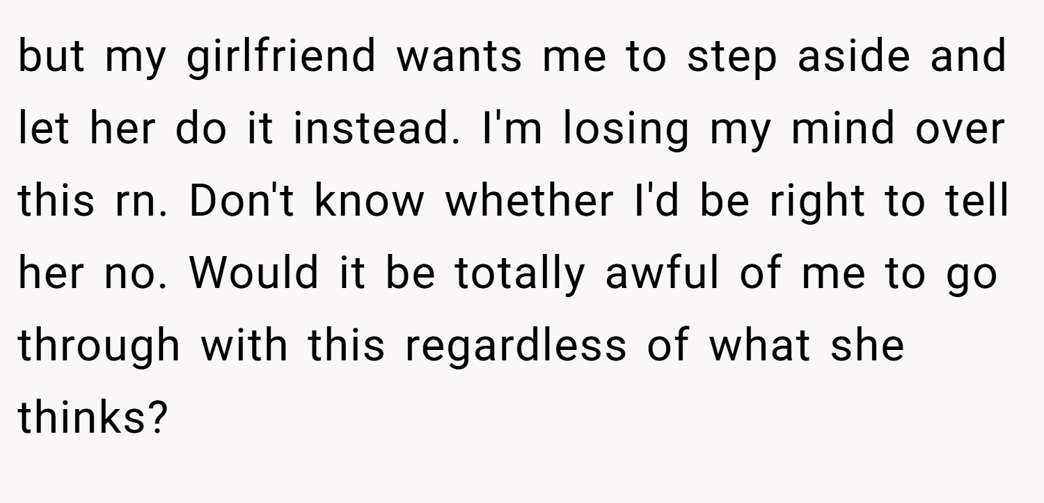 but my girlfriend wants me to step aside and let her do it instead. I'm losing my mind over this rn. Don't know whether I'd be right to tell her no. Would it be totally awful of me to go through with this regardless of what she thinks?