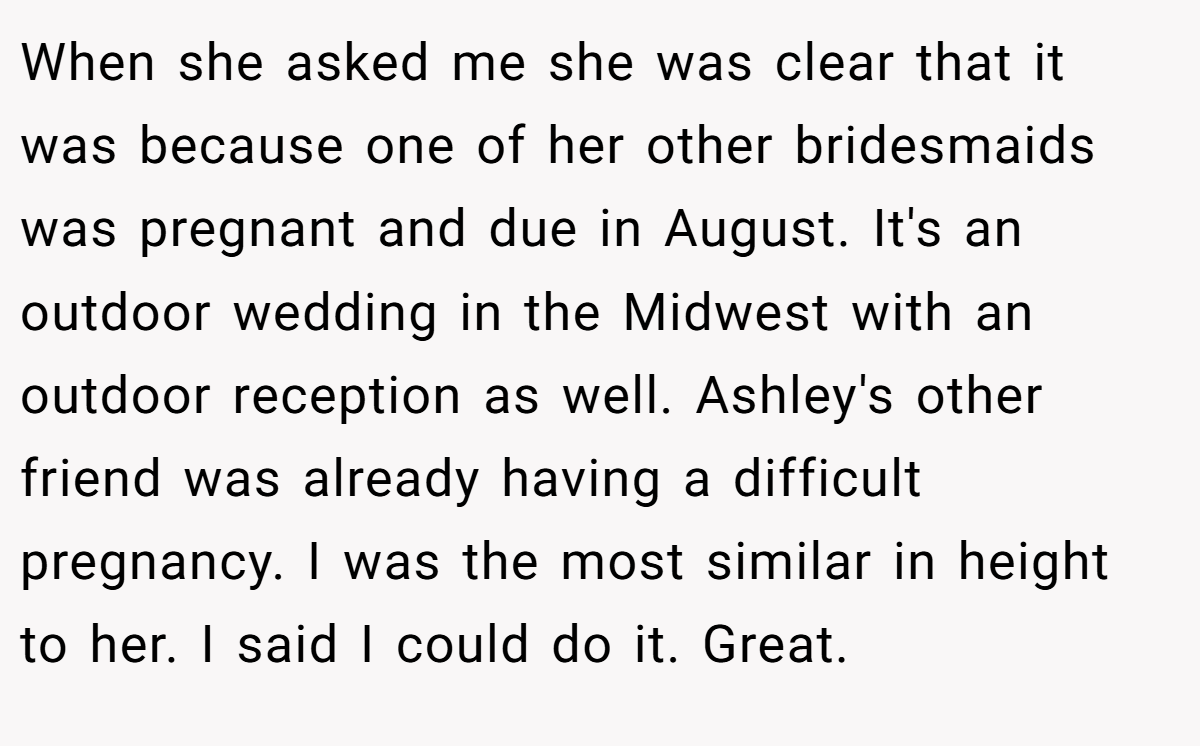 When she asked me she was clear that it was because one of her other bridesmaids was pregnant and due in August. It's an outdoor wedding in the Midwest with an outdoor reception as well. Ashley's other friend was already having a difficult pregnancy. I was the most similar in height to her. I said I could do it. Great.