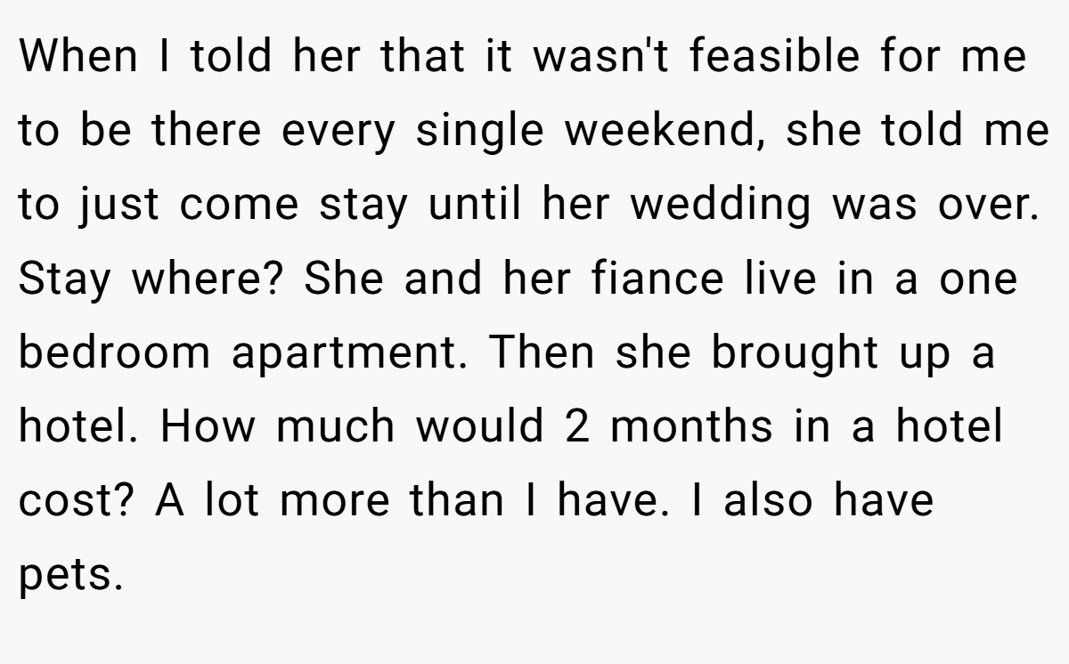 When I told her that it wasn't feasible for me to be there every single weekend, she told me to just come stay until her wedding was over. Stay where? She and her fiance live in a one bedroom apartment. Then she brought up a hotel. How much would 2 months in a hotel cost? A lot more than I have. I also have pets.