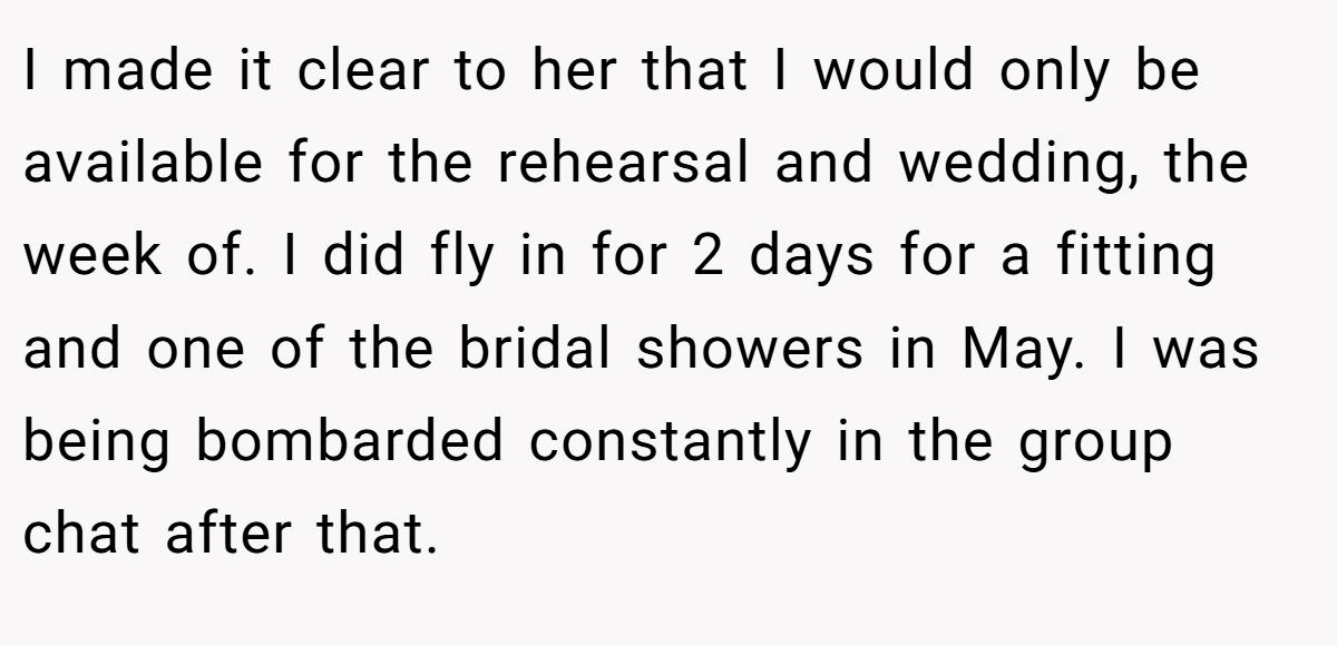 I made it clear to her that I would only be available for the rehearsal and wedding, the week of. I did fly in for 2 days for a fitting and one of the bridal showers in May. I was being bombarded constantly in the group chat after that.