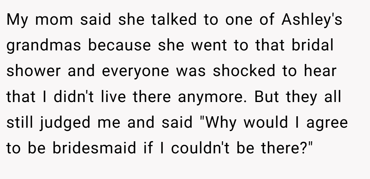 My mom said she talked to one of Ashley's grandmas because she went to that bridal shower and everyone was shocked to hear that I didn't live there anymore. But they all still judged me and said 