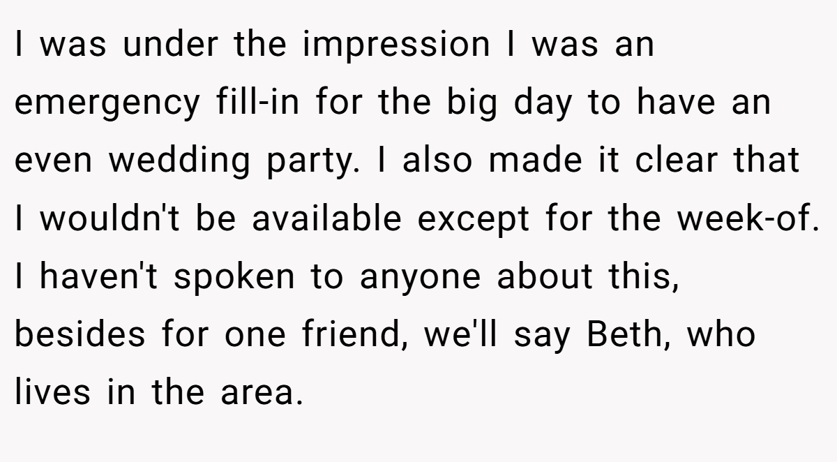 I was under the impression I was an emergency fill-in for the big day to have an even wedding party. I also made it clear that I wouldn't be available except for the week-of. I haven't spoken to anyone about this, besides for one friend, we'll say Beth, who lives in the area.