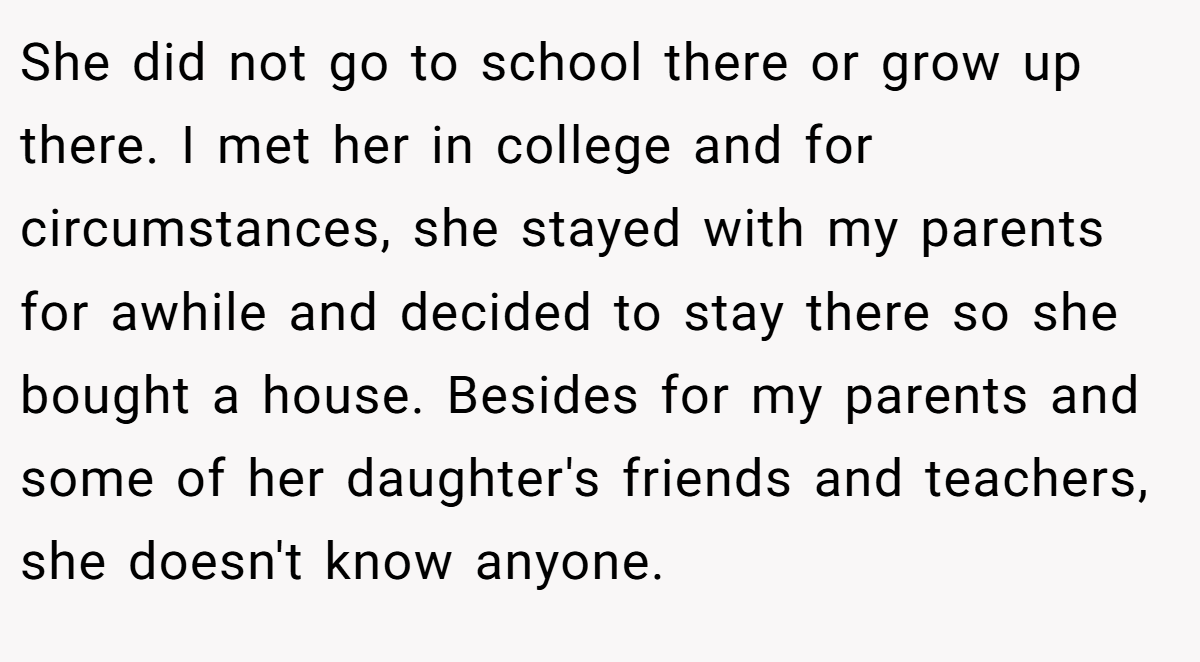 She did not go to school there or grow up there. I met her in college and for circumstances, she stayed with my parents for awhile and decided to stay there so she bought a house. Besides for my parents and some of her daughter's friends and teachers, she doesn't know anyone.