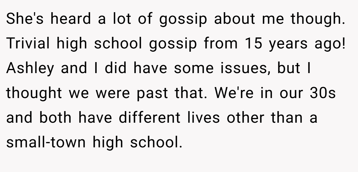 She's heard a lot of gossip about me though. Trivial high school gossip from 15 years ago! Ashley and I did have some issues, but I thought we were past that. We're in our 30s and both have different lives other than a small-town high school.