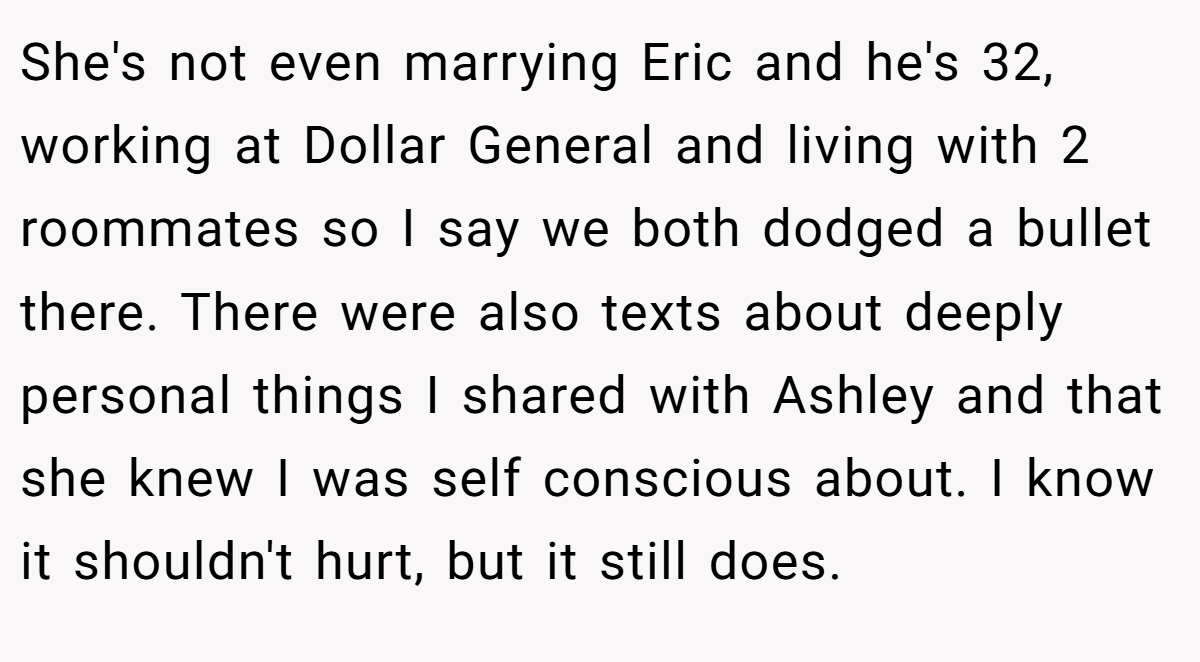 She's not even marrying Eric and he's 32, working at Dollar General and living with 2 roommates so I say we both dodged a bullet there. There were also texts about deeply personal things I shared with Ashley and that she knew I was self conscious about. I know it shouldn't hurt, but it still does.