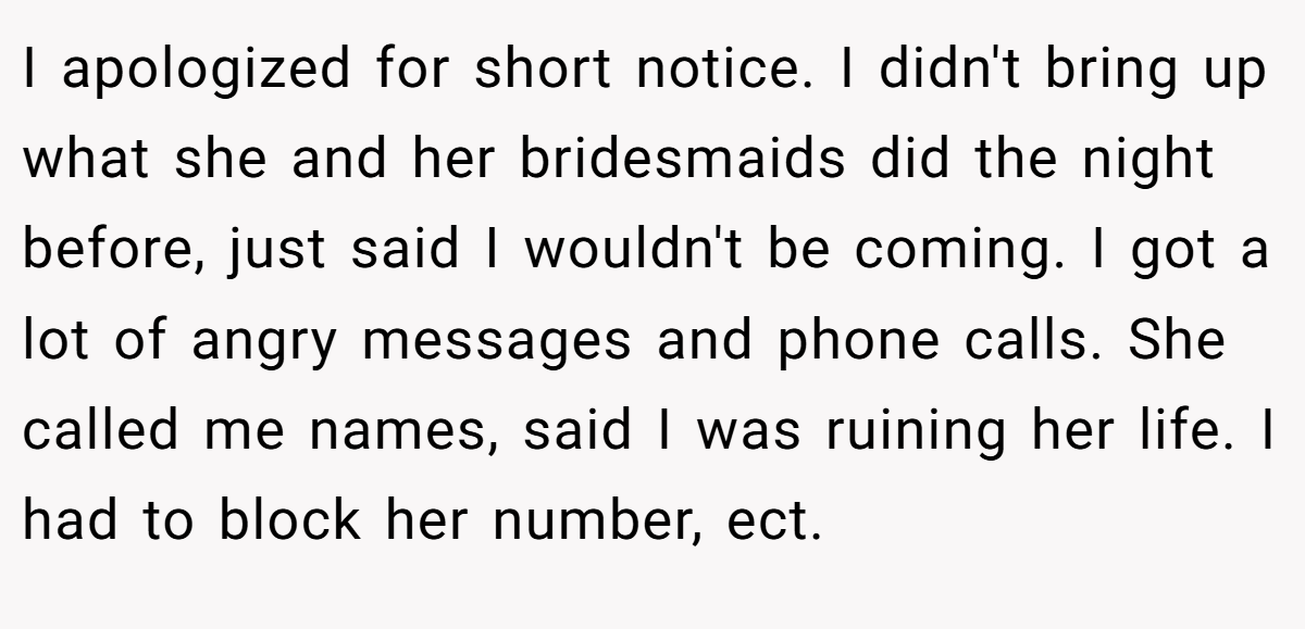 I apologized for short notice. I didn't bring up what she and her bridesmaids did the night before, just said I wouldn't be coming. I got a lot of angry messages and phone calls. She called me names, said I was ruining her life. I had to block her number, ect.
