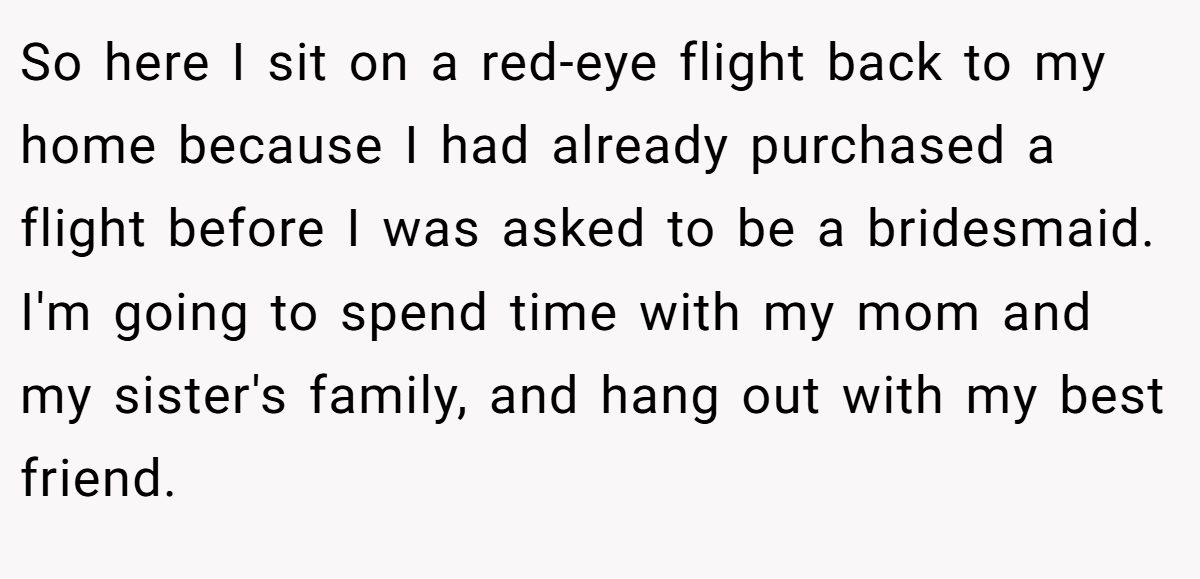 So here I sit on a red-eye flight back to my home because I had already purchased a flight before I was asked to be a bridesmaid. I'm going to spend time with my mom and my sister's family, and hang out with my best friend.
