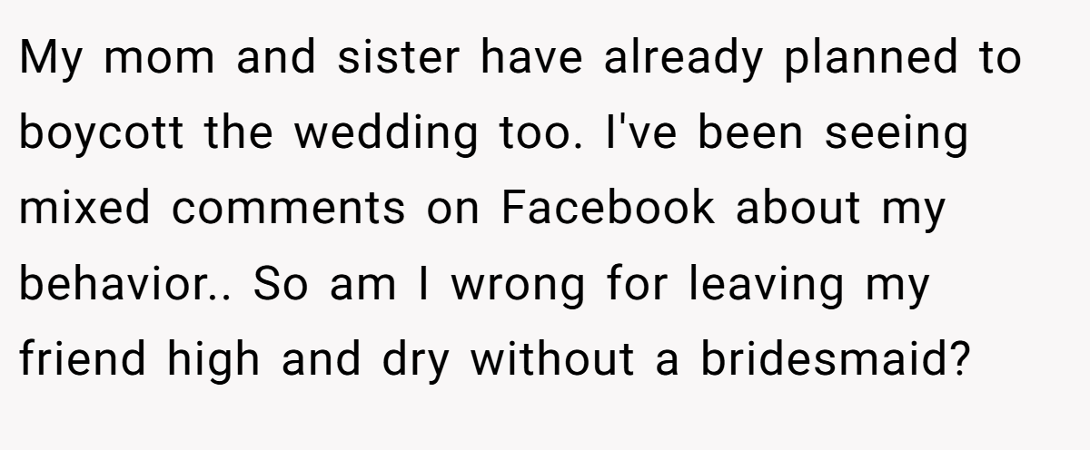 My mom and sister have already planned to boycott the wedding too. I've been seeing mixed comments on Facebook about my behavior.. So am I wrong for leaving my friend high and dry without a bridesmaid?