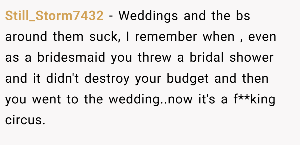 Still_Storm7432 − Weddings and the bs around them suck, I remember when , even as a bridesmaid you threw a bridal shower and it didn't destroy your budget and then you went to the wedding..now it's a f**king circus.
