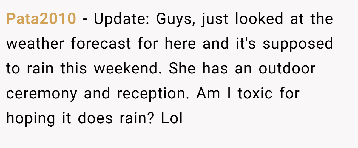 Pata2010 − Update: Guys, just looked at the weather forecast for here and it's supposed to rain this weekend. She has an outdoor ceremony and reception. Am I toxic for hoping it does rain? Lol