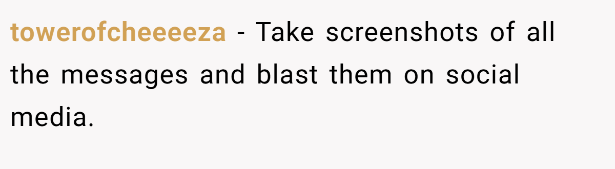 towerofcheeeeza − Take screenshots of all the messages and blast them on social media.