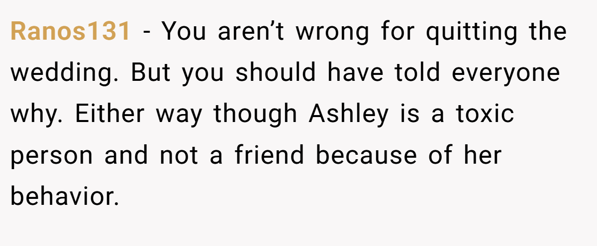 Ranos131 − You aren’t wrong for quitting the wedding. But you should have told everyone why. Either way though Ashley is a toxic person and not a friend because of her behavior.