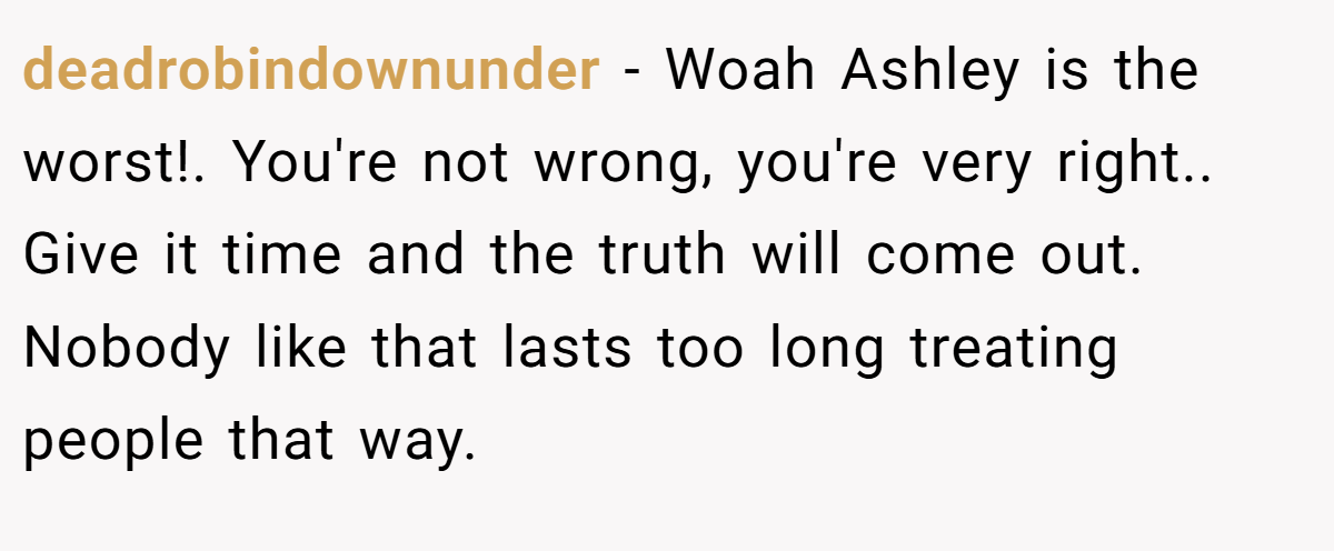 deadrobindownunder − Woah Ashley is the worst!. You're not wrong, you're very right.. Give it time and the truth will come out. Nobody like that lasts too long treating people that way.