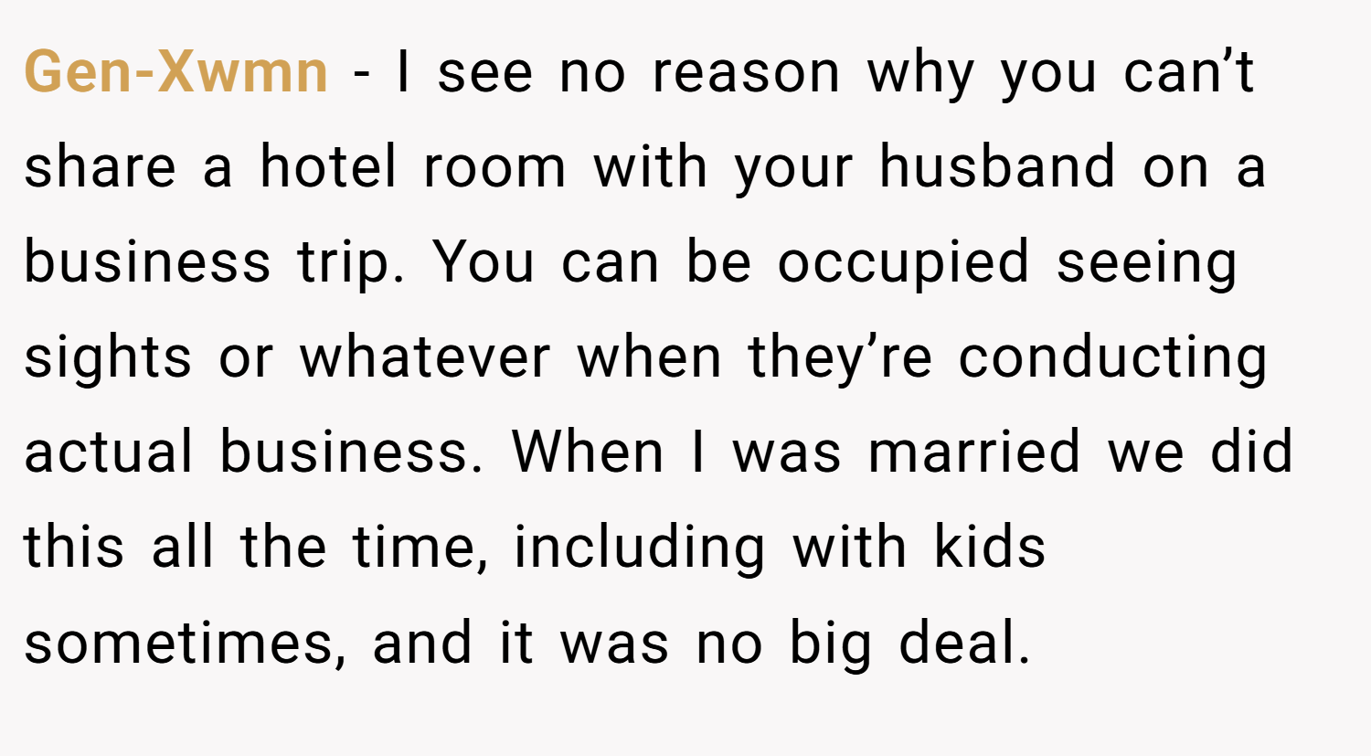 Gen-Xwmn − I see no reason why you can’t share a hotel room with your husband on a business trip. You can be occupied seeing sights or whatever when they’re conducting actual business. When I was married we did this all the time, including with kids sometimes, and it was no big deal.