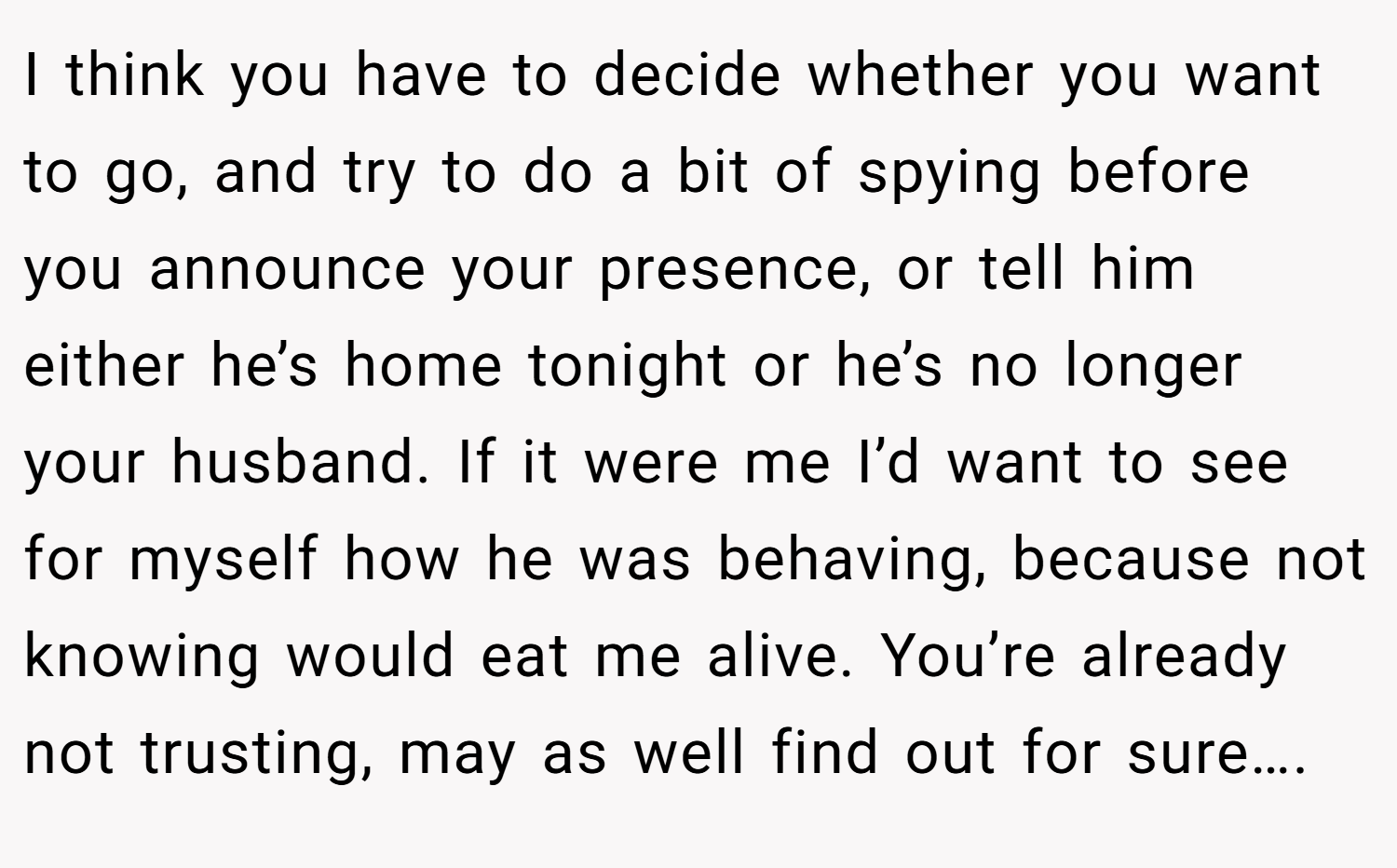 I think you have to decide whether you want to go, and try to do a bit of spying before you announce your presence, or tell him either he’s home tonight or he’s no longer your husband. If it were me I’d want to see for myself how he was behaving, because not knowing would eat me alive. You’re already not trusting, may as well find out for sure….