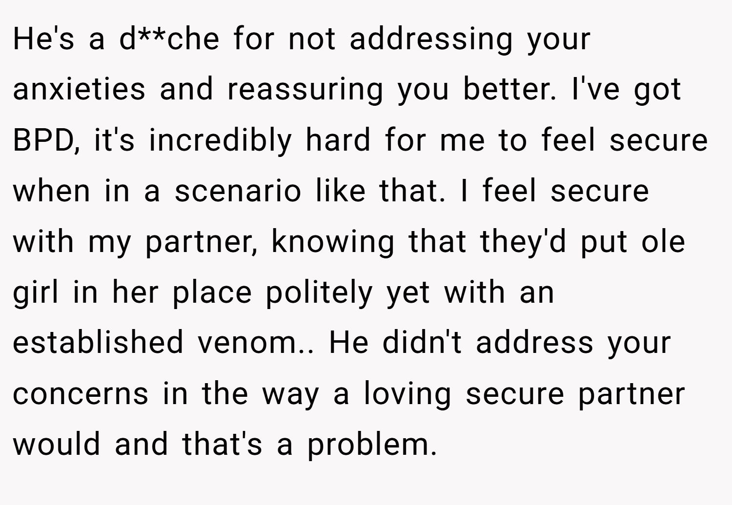 He's a d**che for not addressing your anxieties and reassuring you better. I've got BPD, it's incredibly hard for me to feel secure when in a scenario like that. I feel secure with my partner, knowing that they'd put ole girl in her place politely yet with an established venom.. He didn't address your concerns in the way a loving secure partner would and that's a problem.