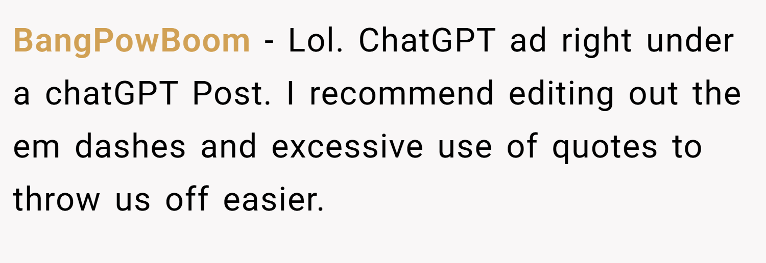 BangPowBoom − Lol. ChatGPT ad right under a chatGPT Post. I recommend editing out the em dashes and excessive use of quotes to throw us off easier.