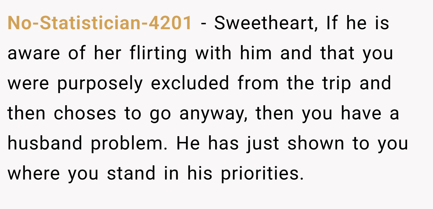 No-Statistician-4201 − Sweetheart, If he is aware of her flirting with him and that you were purposely excluded from the trip and then choses to go anyway, then you have a husband problem. He has just shown to you where you stand in his priorities.