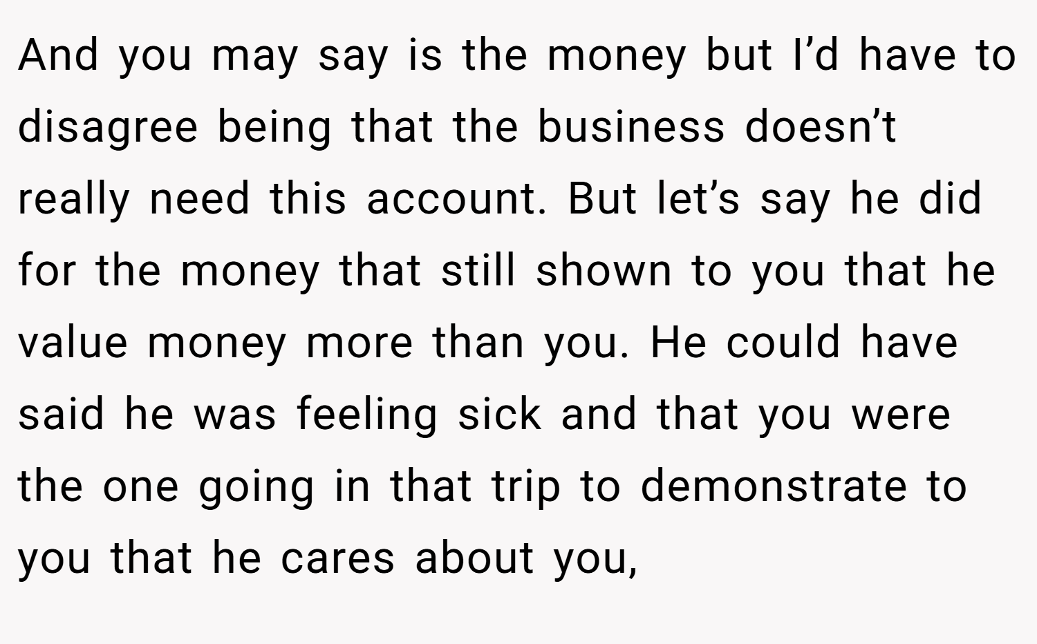 And you may say is the money but I’d have to disagree being that the business doesn’t really need this account. But let’s say he did for the money that still shown to you that he value money more than you. He could have said he was feeling sick and that you were the one going in that trip to demonstrate to you that he cares about you,