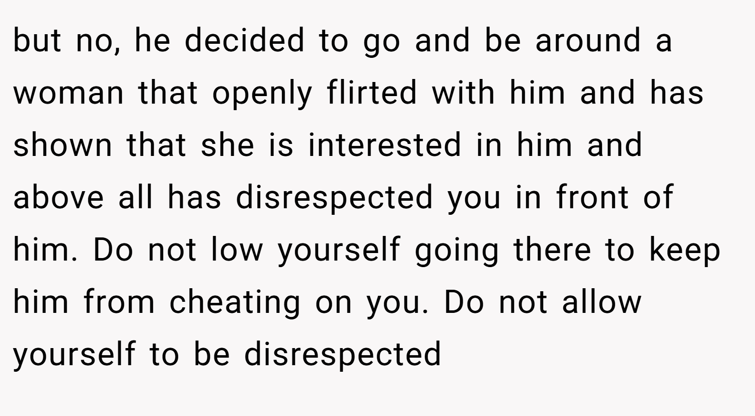 but no, he decided to go and be around a woman that openly flirted with him and has shown that she is interested in him and above all has disrespected you in front of him. Do not low yourself going there to keep him from cheating on you. Do not allow yourself to be disrespected