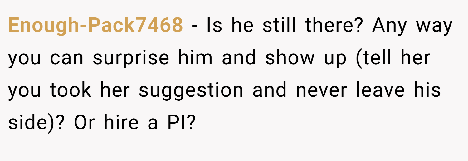 Enough-Pack7468 − Is he still there? Any way you can surprise him and show up (tell her you took her suggestion and never leave his side)? Or hire a PI?