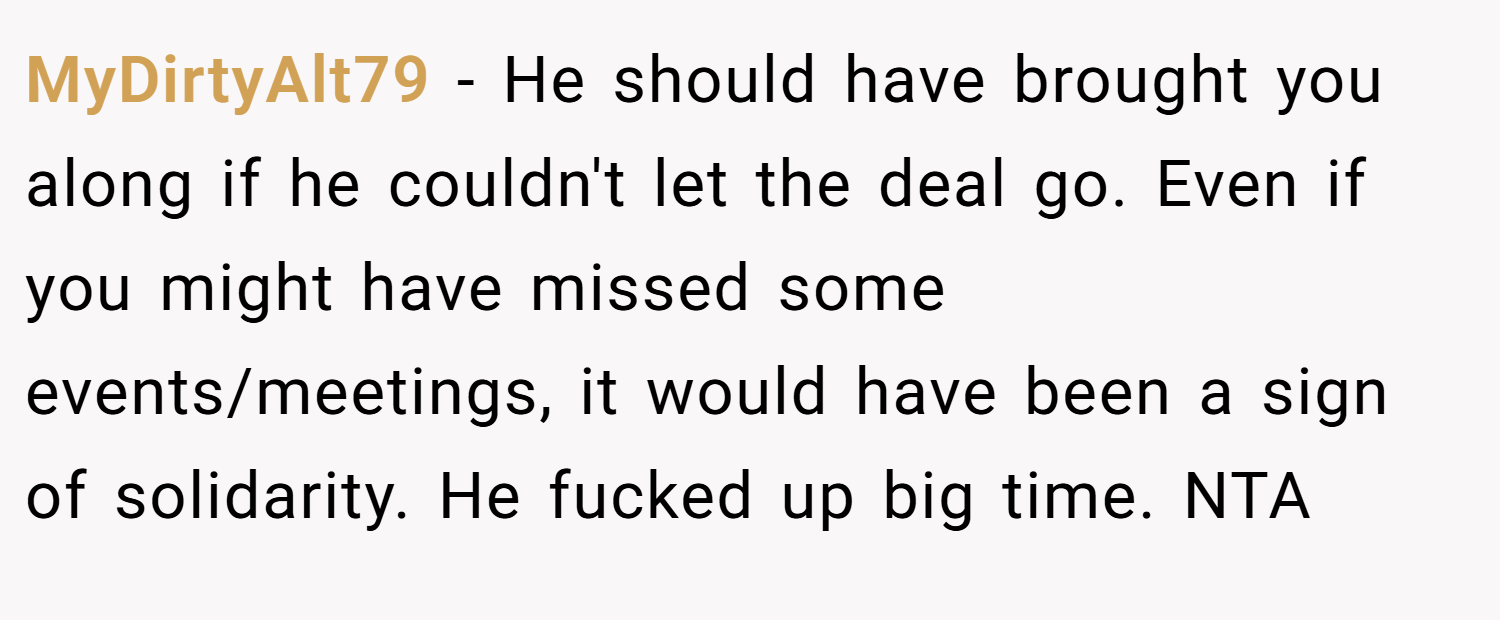 MyDirtyAlt79 − He should have brought you along if he couldn't let the deal go. Even if you might have missed some events/meetings, it would have been a sign of solidarity. He fucked up big time. NTA