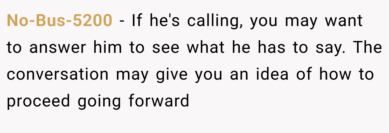 No-Bus-5200 − If he's calling, you may want to answer him to see what he has to say. The conversation may give you an idea of how to proceed going forward
