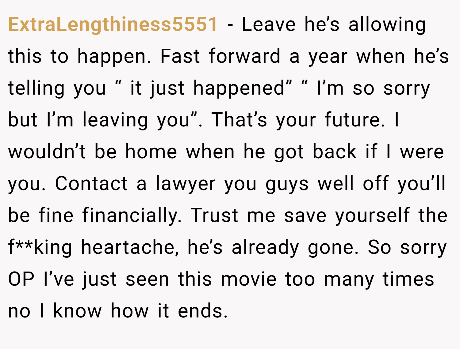 ExtraLengthiness5551 − Leave he’s allowing this to happen. Fast forward a year when he’s telling you “ it just happened” “ I’m so sorry but I’m leaving you”. That’s your future. I wouldn’t be home when he got back if I were you. Contact a lawyer you guys well off you’ll be fine financially. Trust me save yourself the f**king heartache, he’s already gone. So sorry OP I’ve just seen this movie too many times no I know how it ends.
