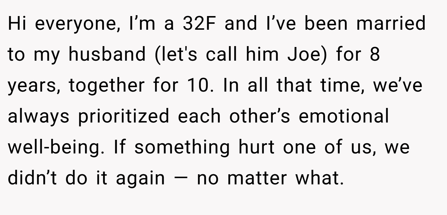 Hi everyone, I’m a 32F and I’ve been married to my husband (let's call him Joe) for 8 years, together for 10. In all that time, we’ve always prioritized each other’s emotional well-being. If something hurt one of us, we didn’t do it again — no matter what.