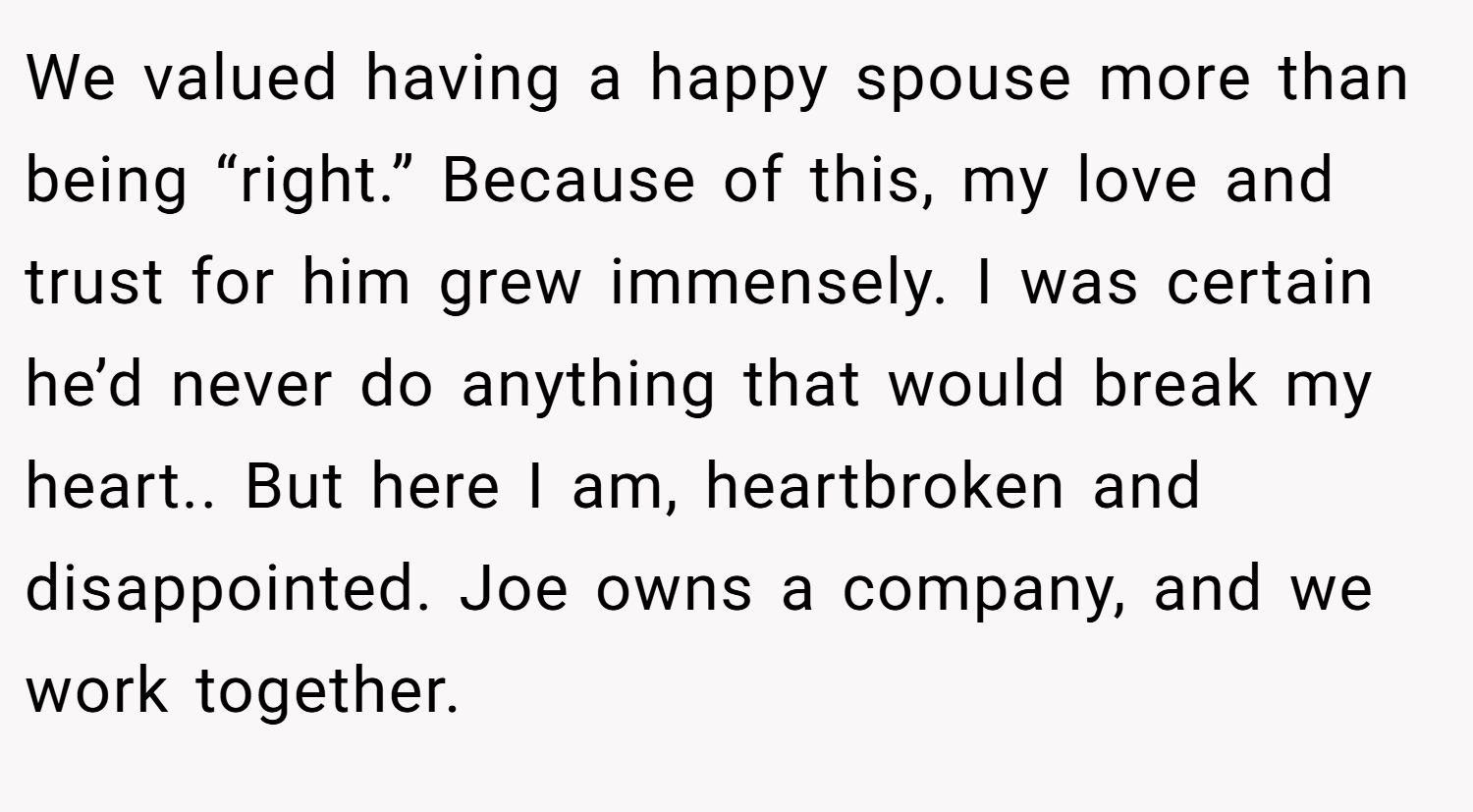 We valued having a happy spouse more than being “right.” Because of this, my love and trust for him grew immensely. I was certain he’d never do anything that would break my heart.. But here I am, heartbroken and disappointed. Joe owns a company, and we work together.